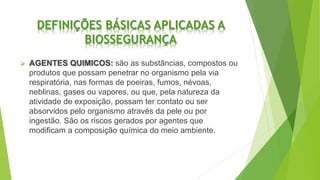 DEFINIÇÕES BÁSICAS APLICADAS A
BIOSSEGURANÇA
 AGENTES QUIMICOS: são as substâncias, compostos ou
produtos que possam penetrar no organismo pela via
respiratória, nas formas de poeiras, fumos, névoas,
neblinas, gases ou vapores, ou que, pela natureza da
atividade de exposição, possam ter contato ou ser
absorvidos pelo organismo através da pele ou por
ingestão. São os riscos gerados por agentes que
modificam a composição química do meio ambiente.
 
