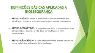 DEFINIÇÕES BÁSICAS APLICADAS A
BIOSSEGURANÇA
 ARTIGO CRÍTICO: é todo o instrumental pérfuro-cortante que
penetra em tecidos e entra em contato com sangue e secreções
 ARTIGO DESCARTÁVEL: é o produto que após o uso perde as suas
características originais e não deve ser reutilizado e nem
reprocessado.
 ARTIGO NÃO-CRÍTICO: é todo artigo destinado apenas ao contato
com a pele íntegra do paciente/trabalhador.
 