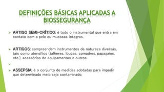 DEFINIÇÕES BÁSICAS APLICADAS A
BIOSSEGURANÇA
 ARTIGO SEMI-CRÍTICO: é todo o instrumental que entra em
contato com a pele ou mucosas íntegras.
 ARTIGOS: compreendem instrumentos de natureza diversas,
tais como utensílios (talheres, louças, comadres, papagaios,
etc.), acessórios de equipamentos e outros.

 ASSEPSIA: é o conjunto de medidas adotadas para impedir
que determinado meio seja contaminado.
 