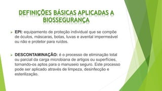DEFINIÇÕES BÁSICAS APLICADAS A
BIOSSEGURANÇA
 EPI: equipamento de proteção individual que se compõe
de óculos, máscaras, botas, luvas e avental impermeável
ou não e protetor para ruídos.
 DESCONTAMINAÇÃO: é o processo de eliminação total
ou parcial da carga microbiana de artigos ou superfícies,
tornando-os aptos para o manuseio seguro. Este processo
pode ser aplicado através de limpeza, desinfecção e
esterilização.
 