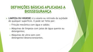 DEFINIÇÕES BÁSICAS APLICADAS A
BIOSSEGURANÇA
 LIMPEZA OU HIGIENE: é o asseio ou retirada da sujidade
de qualquer superfície. E pode ser feito por:
 Fricção mecânica com água e sabão;
 Máquinas de limpeza com jatos de água quente ou
detergentes;
 Máquinas de ultra-som com
detergente/desencronstantes.
 