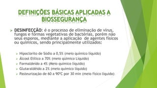DEFINIÇÕES BÁSICAS APLICADAS A
BIOSSEGURANÇA
 DESINFECÇÃO: é o processo de eliminação de vírus,
fungos e formas vegetativas de bactérias, porém não
seus esporos, mediante a aplicação de agentes físicos
ou químicos, sendo principalmente utilizados:
 Hipoclorito de Sódio a 0,5% (meio químico líquido)
 Álcool Etílico a 70% (meio qúimico Líquido)
 Formaldeído a 4% (Meio químico líquido)
 Glutaraldéido a 2% (meio químico líquido)
 Pasteurização de 60 a 90ºC por 30 min (meio físico líquido)
 