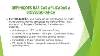 DEFINIÇÕES BÁSICAS APLICADAS A
BIOSSEGURANÇA
 ESTERILIZAÇÃO: é o processo de eliminação de todos
os microorganismos presentes no instrumental, tais
como vírus, fungos e bactérias, inclusive seus
esporos.
 Autoclavagem- 127ºC por 30 min (meio físico);
 Estufa ou forno de Pasteur – 170ºC por 120min (meio físico);
 Glutaraldeído a 2% por 10 h (meio químico líquido);
 Fomaldeído a 4% por 18 h (meio químico líquido);
 ET – Óxido de Etileno – tempo de aeração 6 a 24 h (meio
químico gasoso).
 