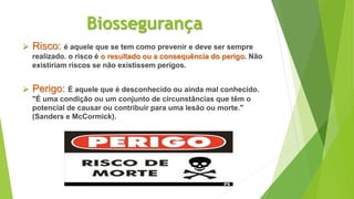 Biossegurança
 Risco: é aquele que se tem como prevenir e deve ser sempre
realizado. o risco é o resultado ou a consequência do perigo. Não
existiriam riscos se não existissem perigos.
 Perigo: É aquele que é desconhecido ou ainda mal conhecido.
"É uma condição ou um conjunto de circunstâncias que têm o
potencial de causar ou contribuir para uma lesão ou morte."
(Sanders e McCormick).
 