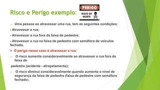 Risco e Perigo exemplo:
 Uma pessoa ao atravessar uma rua, tem as seguintes condições:
- Atravessar a rua;
- Atravessar a rua fora da faixa de pedestre;
- Atravessar a rua na faixa de pedestre com semáforo de veículos
fechado.
> O perigo nesse caso é atravessar a rua;
 O risco aumenta consideravelmente ao atravessar a rua fora da
faixa de
pedestre (acidente - atropelamento);
 O risco diminui consideravelmente quando aumenta o nível de
segurança da faixa de pedestre (faixa de pedestre com semáforo
fechado).
 