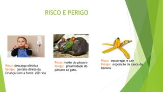 RISCO E PERIGO
Risco: descarga elétrica
Perigo: contato direto da
Criança Com a fonte elétrica
Risco: morte do pássaro
Perigo: proximidade do
pássaro ao gato.
Risco: escorregar e cair
Perigo: exposição da casca da
banana
 