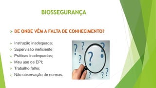 BIOSSEGURANÇA
 DE ONDE VÊM A FALTA DE CONHECIMENTO?
 Instrução inadequada;
 Supervisão ineficiente;
 Práticas inadequadas;
 Mau uso de EPI;
 Trabalho falho;
 Não observação de normas.
 