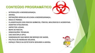 CONTEÚDO PROGRAMÁTICO
 INTRODUÇÃO A BIOSSEGURANÇA;
 ANVISA;
 DEFINIÇÕES BÁSICAS APLICADA A BIOSSEGURANÇA;
 RISCO E PERIGO;
 CLASSIFICAÇÃO DOS RISCOS QUÍMICOS, FÍSICOS, BIOLÓGICOS E ACIDENTAIS;
 AGENTES ETIOLÓGICOS;
 ASPECTOS LEGAIS;
 MAPA DE RISCOS;
 ORIENTAÇÕES TÉCNICAS;
 USO DOS EPIs E EPCs
 HIGIENIZAÇÃO DAS MÃOS EM SERVIÇO DE SAÚDE,
 POLÍTICA DE RESÍDUOS SÓLIDOS,
 ESPAÇO FÍSICO DA ESTETICISTA SEGUNDO A ANVISA.
 