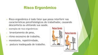 Risco Ergonômico
 Risco ergonômico é todo fator que possa interferir nas
características psicofislológicas do trabalhador, causando
desconforto ou afetando sua saúde.
 exemplos de risco ergonômicos:
 levantamento de peso,
 ritmo excessivo de trabalho,
 monotonia, repetitividade,
 postura inadequada de trabalho.
 