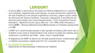 LER/DORT
 O termo LER é a abreviatura de Lesões por Esforços Repetitivos e consiste em
uma entidade, diagnosticada como doença, na qual movimentos repetitivos,
em alta freqüência e em posição ergonômica incorreta, podem causar lesões
de estruturas do Sistema tendíneo, muscular e ligamentar. É ela descrita em
diversos outros países com outras denominações , CTD ( Cumulative Trauma
Disorders) – Repetitive Strain Injury (RSI) etc.: Em 1998 o INSS introduziu o
termo DORT – Doenças OsteoarticularesRelacionadas ao Trabalho equiparando-
a á LER.
 A DORT só é caracterizada quando o fator gerador da doença LER tenha sido o
trabalho e para tanto é imprescindível uma vistoria no posto de trabalho para
comprovar a existência da tríade – lesão- nexo e incapacidade.
 O diagnóstico de DORT só deverá ser firmado quando houver comprovação que
o trabalho executado e regido pela CLT, for o causador da lesão.
 Dr. Antonio Carlos Novaes
Especialista em Reumatologia e Medicina do Trabalho
 