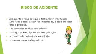 RISCO DE ACIDENTE
 Qualquer fator que coloque o trabalhador em situação
vulnerável e possa afetar sua integridade, e seu bem estar
físico e psíquico.
 São exemplos de risco de acidente:
 as máquinas e equipamentos sem proteção,
 probabilidade de incêndio e explosão,
 armazenamento inadequado, etc.
 