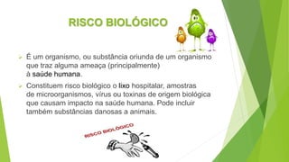 RISCO BIOLÓGICO
 É um organismo, ou substância oriunda de um organismo
que traz alguma ameaça (principalmente)
à saúde humana.
 Constituem risco biológico o lixo hospitalar, amostras
de microorganismos, vírus ou toxinas de origem biológica
que causam impacto na saúde humana. Pode incluir
também substâncias danosas a animais.
 