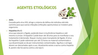 AGENTES ETIOLÓGICOS
 AIDS:
Causada pelo vírus HIV, atinge o sistema de defesa do indivíduo abrindo
caminho para que outras infecções (infecções oportunistas) se instalem pelo
organismo.
 Hepatites B e C:
vírus que atacam o fígado, podendo levar à insuficiência hepática e até
mesmo à cirrose. A hepatite C pode levar até 30 anos para se manifestar e seu
tratamento é demorado. Requer muitas vezes transplante de fígado. O vírus
da hepatite C pode sobreviver por até 72 horas no material contaminado e
sua disseminação se dá por instrumentais contaminados. Agulhas e seringas
devem ser descartadas após o uso. Atualmente existe a vacina contra hepatite
B, porém não há vacina contra a do tipo C.
 