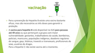 vacinação
 Para a prevenção da Hepatite B existe uma vacina bastante
eficaz, mas são necessárias as três doses para garantir a
proteção.
 A vacina para hepatite B está disponível no SUS para pessoas
até 49 anos ou que pertençam a grupos com maior
vulnerabilidade: gestantes, trabalhadores da saúde, bombeiros,
policiais, manicures, populações indígenas, doadores regulares
de sangue, gays, lésbicas, travestis e transexuais, profissionais do
sexo, usuários de drogas.
Para a Hepatite C não existe vacina até o momento.
 