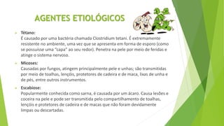 AGENTES ETIOLÓGICOS
 Tétano:
É causado por uma bactéria chamada Clostridium tetani. É extremamente
resistente no ambiente, uma vez que se apresenta em forma de esporo (como
se possuísse uma “capa” ao seu redor). Penetra na pele por meio de feridas e
atinge o sistema nervoso.
 Micoses:
Causadas por fungos, atingem principalmente pele e unhas; são transmitidas
por meio de toalhas, lençóis, protetores de cadeira e de maca, lixas de unha e
de pés, entre outros instrumentos.
 Escabiose:
Popularmente conhecida como sarna, é causada por um ácaro. Causa lesões e
coceira na pele e pode ser transmitida pelo compartilhamento de toalhas,
lençóis e protetores de cadeira e de macas que não foram devidamente
limpas ou descartadas.
 