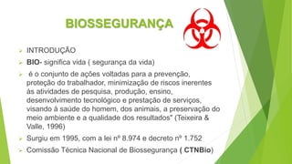 BIOSSEGURANÇA
 INTRODUÇÃO
 BIO- significa vida ( segurança da vida)
 é o conjunto de ações voltadas para a prevenção,
proteção do trabalhador, minimização de riscos inerentes
às atividades de pesquisa, produção, ensino,
desenvolvimento tecnológico e prestação de serviços,
visando à saúde do homem, dos animais, a preservação do
meio ambiente e a qualidade dos resultados" (Teixeira &
Valle, 1996)
 Surgiu em 1995, com a lei nº 8.974 e decreto nº 1.752
 Comissão Técnica Nacional de Biossegurança ( CTNBio)
 