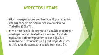 ASPECTOS LEGAIS
 NR4 – A organização dos Serviços Especializados
em Engenharia de Segurança e Medicina do
Trabalho (SESMT) .
 tem a finalidade de promover a saúde e proteger
a integridade do trabalhador em seu local de
trabalho; o dimensionamento dos SESMT, o
número de funcionários e a graduação de risco
(atividades de atenção à saúde tem risco 3).
 