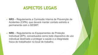 ASPECTOS LEGAIS
 NR5 – Regulamenta a Comissão Interna de Prevenção de
Acidentes (CIPA), que deverá manter contato estreito e
permanente com o SESMT.
 NR6 – Regulamenta os Equipamentos de Proteção
Individual (EPI), conceituados como todo dispositivo de uso
individual destinado a proteger a saúde e a integridade
física do trabalhador no local de trabalho.
 