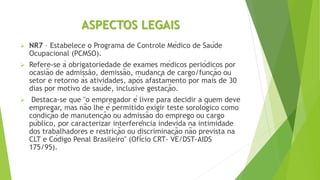ASPECTOS LEGAIS
 NR7 – Estabelece o Programa de Controle Médico de Saúde
Ocupacional (PCMSO).
 Refere-se à obrigatoriedade de exames médicos periódicos por
ocasião de admissão, demissão, mudança de cargo/função ou
setor e retorno às atividades, após afastamento por mais de 30
dias por motivo de saúde, inclusive gestação.
 Destaca-se que "o empregador é livre para decidir a quem deve
empregar, mas não lhe é permitido exigir teste sorológico como
condição de manutenção ou admissão do emprego ou cargo
público, por caracterizar interferência indevida na intimidade
dos trabalhadores e restrição ou discriminação não prevista na
CLT e Código Penal Brasileiro" (Ofício CRT- VE/DST-AIDS
175/95).
 