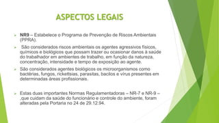 ASPECTOS LEGAIS
 NR9 – Estabelece o Programa de Prevenção de Riscos Ambientais
(PPRA).
 São considerados riscos ambientais os agentes agressivos físicos,
químicos e biológicos que possam trazer ou ocasionar danos à saúde
do trabalhador em ambientes de trabalho, em função da natureza,
concentração, intensidade e tempo de exposição ao agente.
 São considerados agentes biológicos os microorganismos como
bactérias, fungos, rickettsias, parasitas, bacilos e vírus presentes em
determinadas áreas profissionais.
 Estas duas importantes Normas Regulamentadoras – NR-7 e NR-9 –
,que cuidam da saúde do funcionário e controle do ambiente, foram
alteradas pela Portaria no 24 de 29.12.94.
 