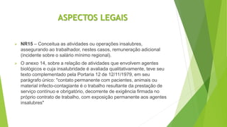 ASPECTOS LEGAIS
 NR15 – Conceitua as atividades ou operações insalubres,
assegurando ao trabalhador, nestes casos, remuneração adicional
(incidente sobre o salário mínimo regional).
 O anexo 14, sobre a relação de atividades que envolvem agentes
biológicos e cuja insalubridade é avaliada qualitativamente, teve seu
texto complementado pela Portaria 12 de 12/11/1979, em seu
parágrafo único: "contato permanente com pacientes, animais ou
material infecto-contagiante é o trabalho resultante da prestação de
serviço contínuo e obrigatório, decorrente de exigência firmada no
próprio contrato de trabalho, com exposição permanente aos agentes
insalubres"
 