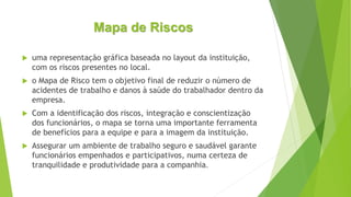 Mapa de Riscos
 uma representação gráfica baseada no layout da instituição,
com os riscos presentes no local.
 o Mapa de Risco tem o objetivo final de reduzir o número de
acidentes de trabalho e danos à saúde do trabalhador dentro da
empresa.
 Com a identificação dos riscos, integração e conscientização
dos funcionários, o mapa se torna uma importante ferramenta
de benefícios para a equipe e para a imagem da instituição.
 Assegurar um ambiente de trabalho seguro e saudável garante
funcionários empenhados e participativos, numa certeza de
tranquilidade e produtividade para a companhia.
 