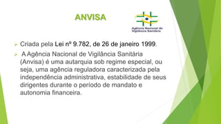 ANVISA
 Criada pela Lei nº 9.782, de 26 de janeiro 1999.
 A Agência Nacional de Vigilância Sanitária
(Anvisa) é uma autarquia sob regime especial, ou
seja, uma agência reguladora caracterizada pela
independência administrativa, estabilidade de seus
dirigentes durante o período de mandato e
autonomia financeira.
 