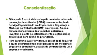 Conscientização
 O Mapa de Risco é elaborado pela comissão interna de
prevenção de acidentes ( CIPA) com a orientação do
Serviço Especializado em Engenharia e Segurança e
Medicina do Trabalho (SESMT) da empresa. Ambos,
tomam conhecimento dos trabalhos anteriores,
levantam a planta do estabelecimento e obtém dados
estatísticos para definir as prioridades.
 Para garantir a sua efetividade, o gestor pode requerer
a ajuda de profissionais especializados em medicina e
segurança do trabalho, através da contratação de uma
empresa terceirizada.
 
