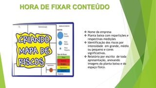 HORA DE FIXAR CONTEÚDO
 Nome da empresa
 Planta baixa com repartições e
respectivas medições
 Identificação dos riscos por
intensidade em grande, médio
ou pequeno e cores
significativas.
 Relatório por escrito de toda
apresentação, anexando
imagens da planta baixa e do
espaço físico.
 