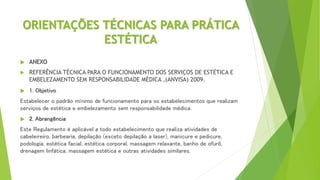ORIENTAÇÕES TÉCNICAS PARA PRÁTICA
ESTÉTICA
 ANEXO
 REFERÊNCIA TÉCNICA PARA O FUNCIONAMENTO DOS SERVIÇOS DE ESTÉTICA E
EMBELEZAMENTO SEM RESPONSABILIDADE MÉDICA ,(ANVISA) 2009.
 1. Objetivo
Estabelecer o padrão mínimo de funcionamento para os estabelecimentos que realizam
serviços de estética e embelezamento sem responsabilidade médica.
 2. Abrangência
Este Regulamento é aplicável a todo estabelecimento que realiza atividades de
cabeleireiro, barbearia, depilação (exceto depilação a laser), manicure e pedicure,
podologia, estética facial, estética corporal, massagem relaxante, banho de ofurô,
drenagem linfática, massagem estética e outras atividades similares.
 