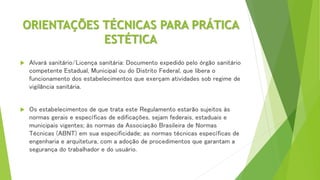 ORIENTAÇÕES TÉCNICAS PARA PRÁTICA
ESTÉTICA
 Alvará sanitário/Licença sanitária: Documento expedido pelo órgão sanitário
competente Estadual, Municipal ou do Distrito Federal, que libera o
funcionamento dos estabelecimentos que exerçam atividades sob regime de
vigilância sanitária.
 Os estabelecimentos de que trata este Regulamento estarão sujeitos às
normas gerais e específicas de edificações, sejam federais, estaduais e
municipais vigentes; às normas da Associação Brasileira de Normas
Técnicas (ABNT) em sua especificidade; as normas técnicas específicas de
engenharia e arquitetura, com a adoção de procedimentos que garantam a
segurança do trabalhador e do usuário.
 