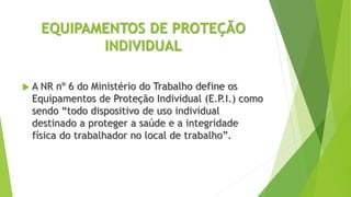 EQUIPAMENTOS DE PROTEÇÃO
INDIVIDUAL
 A NR nº 6 do Ministério do Trabalho define os
Equipamentos de Proteção Individual (E.P.I.) como
sendo “todo dispositivo de uso individual
destinado a proteger a saúde e a integridade
física do trabalhador no local de trabalho”.
 