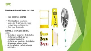 EPC
EQUIPAMENTO DE PROTEÇÃO COLETIVA
 SÃO EXEMPLOS DE EPCS
 Sinalização de segurança
 proteção de partes móveis de
máquinas e equipamentos
 Corrimão de escadas
DENTRE AS VANTAGENS DO EPC,
estão:
 Redução de acidentes de trabalho
 Melhor comodidade por ser
equipamento coletivo
 Melhoria nas condições do trabalho
 Baixo custo a longo prazo
 Melhor eficácia e eficiência nas
atividades
 