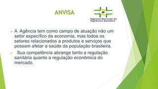 ANVISA
 A Agência tem como campo de atuação não um
setor específico da economia, mas todos os
setores relacionados a produtos e serviços que
possam afetar a saúde da população brasileira.
 Sua competência abrange tanto a regulação
sanitária quanto a regulação econômica do
mercado.
 