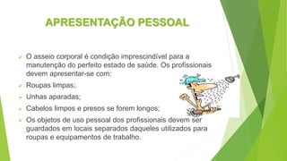 APRESENTAÇÃO PESSOAL
 O asseio corporal é condição imprescindível para a
manutenção do perfeito estado de saúde. Os profissionais
devem apresentar-se com:
 Roupas limpas;
 Unhas aparadas;
 Cabelos limpos e presos se forem longos;
 Os objetos de uso pessoal dos profissionais devem ser
guardados em locais separados daqueles utilizados para
roupas e equipamentos de trabalho.
 