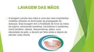 LAVAGEM DAS MÃOS
 A lavagem correta das mãos é uma das mais importantes
medidas utilizada na diminuição da propagação de
doenças. Esta lavagem tem a finalidade de livrar as mãos
da sujeira, removendo bactérias, transitórias e residentes,
como também, células descamativas, pêlos, suor,
oleosidade da pele, e deverá ser feita antes e depois de
atender cada cliente.
 