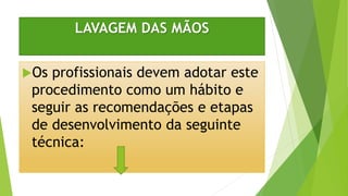 LAVAGEM DAS MÃOS
Os profissionais devem adotar este
procedimento como um hábito e
seguir as recomendações e etapas
de desenvolvimento da seguinte
técnica:
 