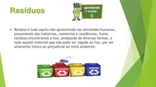 Resíduos
 Resíduo é tudo aquilo não aproveitado nas atividades humanas,
proveniente das indústrias, comércios e residências. Como
resíduos encontramos o lixo, produzido de diversas formas, e
todo aquele material que não pode ser jogado ao lixo, por ser
altamente tóxico ou prejudicial ao meio ambiente.
 
