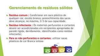 Gerenciamento de resíduos sólidos
 Resíduo comum : Condicionar em saco plástico de
qualquer cor, exceto branca; preenchimento dos sacos
deve alcançar, no máximo, 2/3 de sua capacidade.
 Resíduo infectante : Os materiais perfurantes e cortantes
devem ser acondicionados em recipientes apropriados de
parede rígida, devidamente, identificados como resíduo
infectante;
 Para os não perfurantes e cortantes: utilizar sacos
plásticos de cor Branca leitosa
 