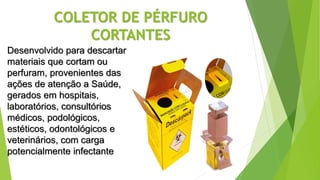 COLETOR DE PÉRFURO
CORTANTES
Desenvolvido para descartar
materiais que cortam ou
perfuram, provenientes das
ações de atenção a Saúde,
gerados em hospitais,
laboratórios, consultórios
médicos, podológicos,
estéticos, odontológicos e
veterinários, com carga
potencialmente infectante
 