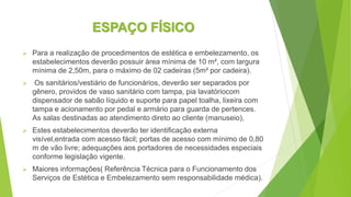 ESPAÇO FÍSICO
 Para a realização de procedimentos de estética e embelezamento, os
estabelecimentos deverão possuir área mínima de 10 m², com largura
mínima de 2,50m, para o máximo de 02 cadeiras (5m² por cadeira).
 Os sanitários/vestiário de funcionários, deverão ser separados por
gênero, providos de vaso sanitário com tampa, pia lavatóriocom
dispensador de sabão líquido e suporte para papel toalha, lixeira com
tampa e acionamento por pedal e armário para guarda de pertences.
As salas destinadas ao atendimento direto ao cliente (manuseio),
 Estes estabelecimentos deverão ter identificação externa
visível,entrada com acesso fácil; portas de acesso com mínimo de 0,80
m de vão livre; adequações aos portadores de necessidades especiais
conforme legislação vigente.
 Maiores informações( Referência Técnica para o Funcionamento dos
Serviços de Estética e Embelezamento sem responsabilidade médica).
 
