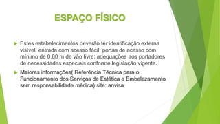 ESPAÇO FÍSICO
 Estes estabelecimentos deverão ter identificação externa
visível, entrada com acesso fácil; portas de acesso com
mínimo de 0,80 m de vão livre; adequações aos portadores
de necessidades especiais conforme legislação vigente.
 Maiores informações( Referência Técnica para o
Funcionamento dos Serviços de Estética e Embelezamento
sem responsabilidade médica) site: anvisa
 