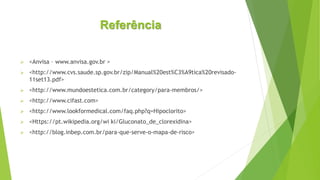 Referência
 <Anvisa – www.anvisa.gov.br >
 <http://www.cvs.saude.sp.gov.br/zip/Manual%20est%C3%A9tica%20revisado-
11set13.pdf>
 <http://www.mundoestetica.com.br/category/para-membros/>
 <http://www.cifast.com>
 <http://www.lookformedical.com/faq.php?q=Hipoclorito>
 <Https://pt.wikipedia.org/wi ki/Gluconato_de_clorexidina>
 <http://blog.inbep.com.br/para-que-serve-o-mapa-de-risco>
 