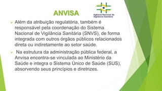 ANVISA
 Além da atribuição regulatória, também é
responsável pela coordenação do Sistema
Nacional de Vigilância Sanitária (SNVS), de forma
integrada com outros órgãos públicos relacionados
direta ou indiretamente ao setor saúde.
 Na estrutura da administração pública federal, a
Anvisa encontra-se vinculada ao Ministério da
Saúde e integra o Sistema Único de Saúde (SUS),
absorvendo seus princípios e diretrizes.
 
