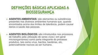 DEFINIÇÕES BÁSICAS APLICADAS A
BIOSSEGURANÇA
 AGENTES AMBIENTAIS: são elementos ou substâncias
presentes nos diversos ambientes humanos que, quando
encontrados acima dos limites de tolerância, podem causar
danos à saúde das pessoas.
 AGENTES BIOLÓGICOS: são introduzidos nos processos
de trabalho pela utilização de seres vivos ( em geral
microorganismos) como parte integrante do processo
produtivo, tais como vírus, bacílos, bactérias, etc,
potencialmente nocivos ao ser humano.
 