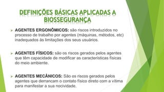 DEFINIÇÕES BÁSICAS APLICADAS A
BIOSSEGURANÇA
 AGENTES ERGONÔMICOS: são riscos introduzidos no
processo de trabalho por agentes (máquinas, métodos, etc)
inadequados às limitações dos seus usuários.
 AGENTES FÍSICOS: são os riscos gerados pelos agentes
que têm capacidade de modificar as características físicas
do meio ambiente.
 AGENTES MECÂNICOS: São os riscos gerados pelos
agentes que derrancam o contato físico direto com a vítima
para manifestar a sua nocividade.
 