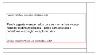 Reparem na lista de expressões retiradas do texto:
Panda gigante – empurrados para as montanhas – caça-
fornecer jardins zoológicos – peles para casacos e
cobertores – extinção – capturar crias
Como as relacionam? Como será o conteúdo do texto?
 