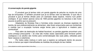 A conservação do panda gigante
É provável que já tenhas visto um panda gigante de peluche na montra de uma
loja de brinquedos. É também provável que já os tenhas visto na televisão. O que não é
provável é que já tenhas olhado para um exemplar desta espécie, mesmo num jardim
zoológico. É que restam apenas cerca de 1000 pandas gigantes na natureza e são muito
poucos os jardins que os possuem.
Adaptados às florestas frias e húmidas onde crescem as diversas espécies de
bambu de que preferencialmente se alimentam, eles foram empurrados para as montanhas
à medida que a ocupação humana exigia terras para a agricultura e madeira para
combustível.
Para além da destruição de habitat favorável, os pandas gigantes encontram uma
outra ameaça preocupante – as crias são muitas vezes capturadas para fornecer jardins
zoológicos e os adultos são mortos para comercialização das suas peles, utilizadas para
fazer casacos e cobertores.
Por todos estes motivos é certo que a espécie se extinguirá dentro de poucos
anos, a menos que sejam intensificadas as medidas de proteção do seu habitat.
(texto adaptado da versão original de Maria Carlos Reis)
 