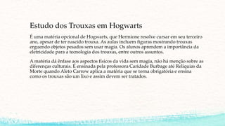 Estudo dos Trouxas em Hogwarts
É uma matéria opcional de Hogwarts, que Hermione resolve cursar em seu terceiro
ano, apesar de ter nascido trouxa. As aulas incluem figuras mostrando trouxas
erguendo objetos pesados sem usar magia. Os alunos aprendem a importância da
eletricidade para a tecnologia dos trouxas, entre outros assuntos.
A matéria dá ênfase aos aspectos físicos da vida sem magia, não há menção sobre as
diferenças culturais. É ensinada pela professora Caridade Burbage até Relíquias da
Morte quando Aleto Carrow aplica a matéria que se torna obrigatória e ensina
como os trouxas são um lixo e assim devem ser tratados.
 