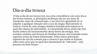 Dia-a-dia trouxa
O dia-a-dia de um trouxa tem sua certa coincidência com uma dia-a-
dia bruxo comum, as principais mudanças são no seu meio de
transporte, meio de comunicação, e sua incrível capacidade de se
adaptar a qualquer situação sem o uso da magia. Basicamente os
trouxas vivem de uma energia sintética formada pela natureza no
qual eles chama de eletricidade. A comunidade bruxa ainda não tem
muita certeza do funcionamento dessa forma de energia, mas
recentes contatos com bruxos de famílias trouxas vem trazendo certos
aspectos à tona de forma interessante. Entre outras principais
aspectos de um dia comum para o trouxa é que muito se reúnem
sobre uma caixa que no qual eles denominam de “televisão”, nela
passam um bom tempo.
 